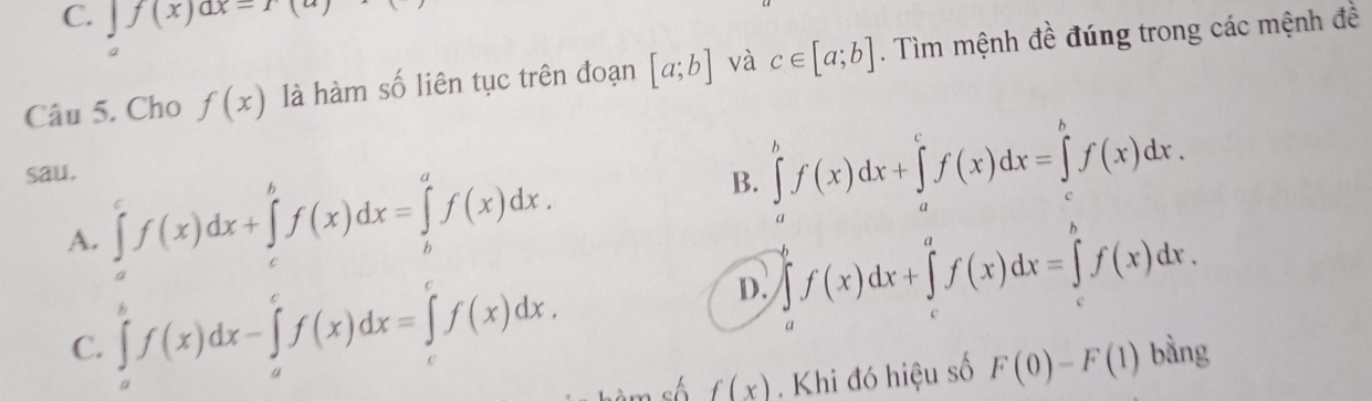 ∈tlimits f(x)dx=r(a)
Câu 5. Cho f(x) là hàm số liên tục trên đoạn [a;b] và c∈ [a;b]. Tìm mệnh đề đúng trong các mệnh đề
sau.
A. ∈tlimits _a^cf(x)dx+∈tlimits _c^bf(x)dx=∈tlimits _b^af(x)dx.
B. ∈tlimits _a^bf(x)dx+∈tlimits _a^cf(x)dx=∈tlimits _c^bf(x)dx.
D. ∈tlimits _a^bf(x)dx+∈tlimits _c^af(x)dx=∈tlimits _c^bf(x)dx.
C. ∈tlimits _a^bf(x)dx-∈tlimits _a^cf(x)dx=∈tlimits _c^cf(x)dx. bàng
sh f(x). Khi đó hiệu số F(0)-F(1)