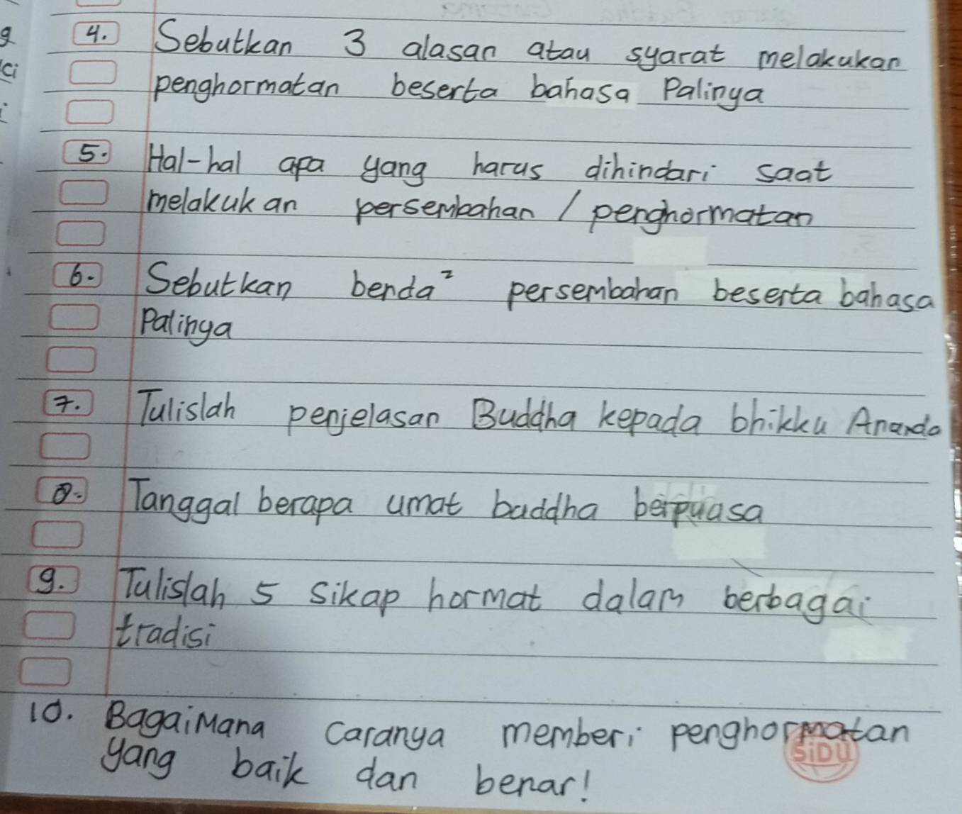 Sebutkan 3 alasan atau syarat melakakan 
ci 
penghormatan beserta bahasa Palinga 
5. Hal-hal apa yang harus dihindari saat 
melakak an persenbahan / perghormatan 
6. Sebutkan benda persembaran beserta bahasa 
palinga 
. Tulislah penjelasan Buddha kepada bhikku Ananda 
Tanggal berapa umat baddha berpuasa 
9. Tulislah 5 Sikap hormat dalam berbagai 
tradisi 
10. BagaiMana Caranya member: penghormatan 
gang baik dan benar!