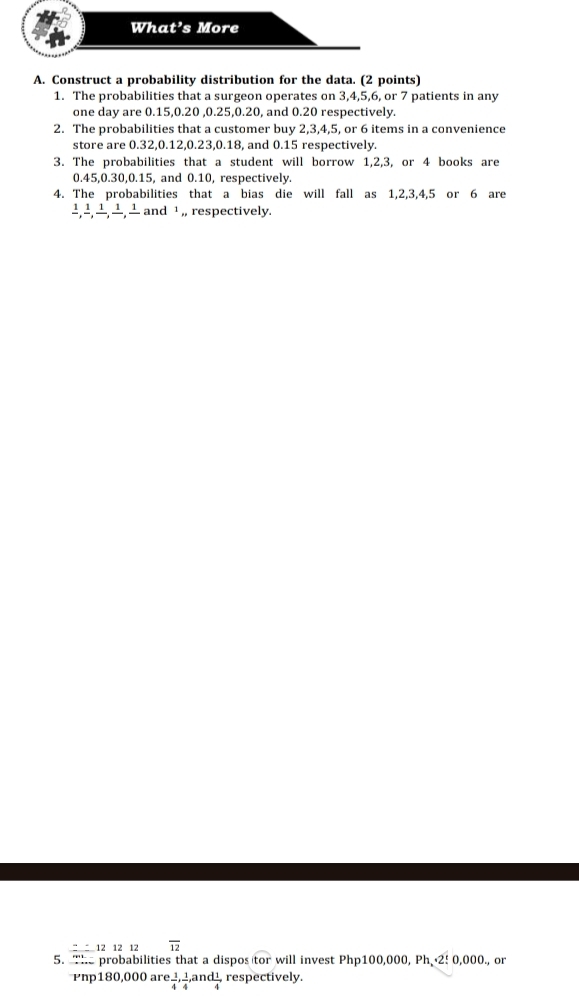 Construct a probability distribution for the data. (2 points) 
1. The probabilities that a surgeon operates on 3, 4, 5, 6, or 7 patients in any 
one day are 0.15, 0.20 , 0.25, 0.20, and 0.20 respectively. 
2. The probabilities that a customer buy 2, 3, 4, 5, or 6 items in a convenience 
store are 0.32, 0.12, 0.23, 0.18, and 0.15 respectively. 
3. The probabilities that a student will borrow 1, 2, 3, or 4 books are
0.45, 0.30, 0.15, and 0.10, respectively. 
4. The probabilities that a bias die will fall as 1, 2, 3, 4, 5 or 6 are
1 1 1 1 and ¹ ,, respectively. 
° 12 12 12 overline 12
5. The probabilities that a dispos tor * will invest Php100,000, Ph 2! 0,000., or
Pnp180,000 are  1/4 ,  1/4 ,and  1/4 , respectively.