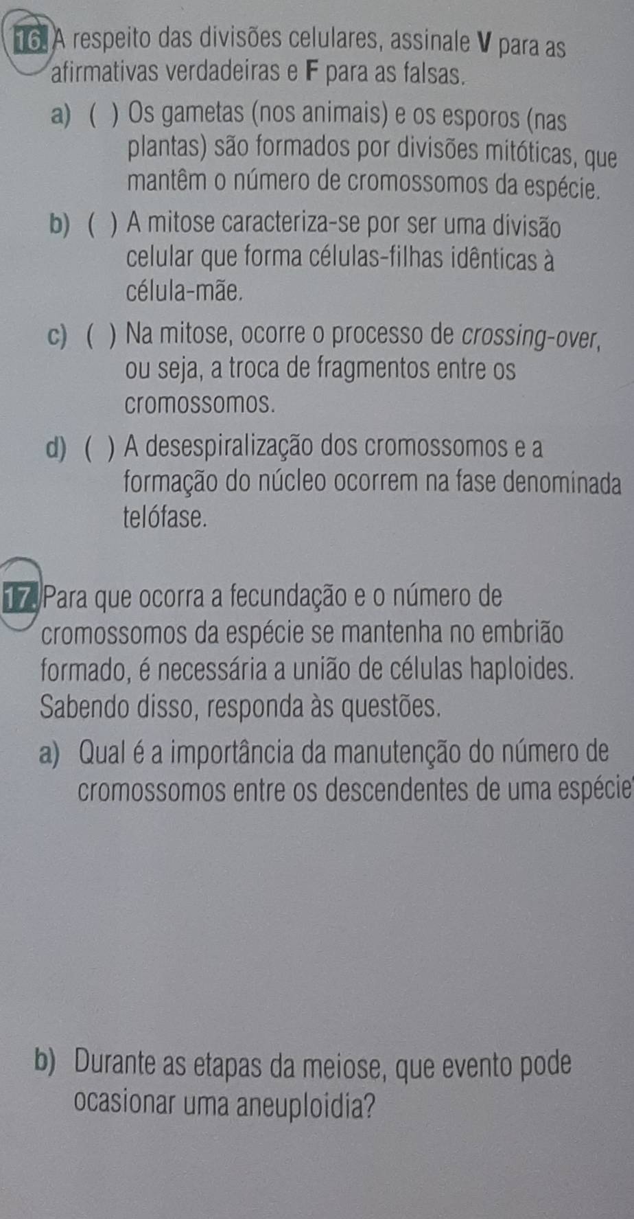 A respeito das divisões celulares, assinale V para as
afirmativas verdadeiras e F para as falsas.
a)  ) Os gametas (nos animais) e os esporos (nas
plantas) são formados por divisões mitóticas, que
mantêm o número de cromossomos da espécie.
b) ) A mitose caracteriza-se por ser uma divisão
celular que forma células-filhas idênticas à
célula-mãe.
c) ) Na mitose, ocorre o processo de crossing-over,
ou seja, a troca de fragmentos entre os
cromossomos.
d) ) A desespiralização dos cromossomos e a
formação do núcleo ocorrem na fase denominada
telófase.
17. Para que ocorra a fecundação e o número de
cromossomos da espécie se mantenha no embrião
formado, é necessária a união de células haploides.
Sabendo disso, responda às questões.
a) Qual é a importância da manutenção do número de
cromossomos entre os descendentes de uma espécie
b) Durante as etapas da meiose, que evento pode
ocasionar uma aneuploidia?