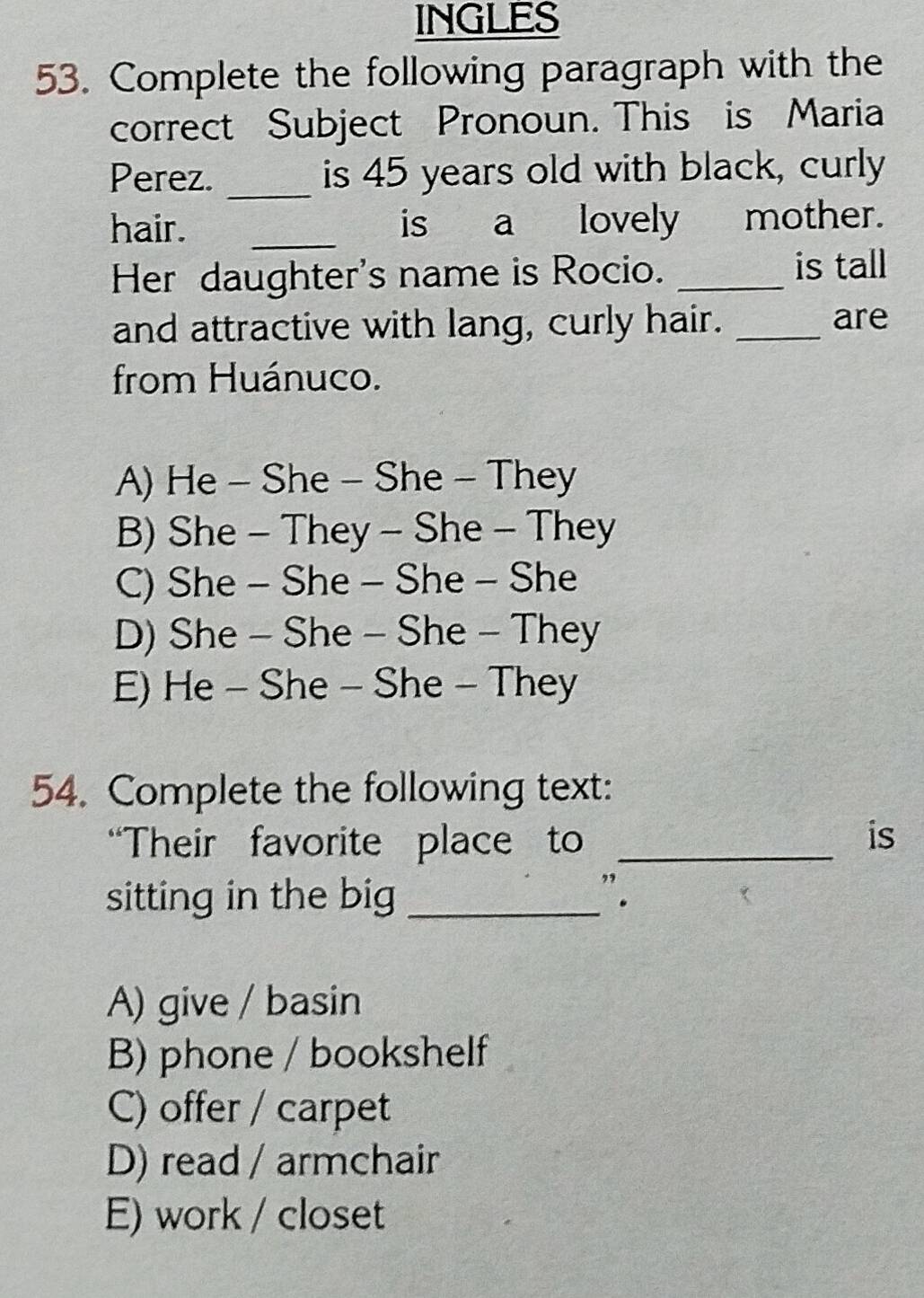 INGLES
53. Complete the following paragraph with the
correct Subject Pronoun. This is Maria
_
Perez. is 45 years old with black, curly
hair. _is a lovely mother.
Her daughter's name is Rocio._
is tall
and attractive with lang, curly hair. _are
from Huánuco.
A) He - She - She - They
B) She - They - She - They
C) She - She - She - She
D) She - She - She - They
E) He - She - She - They
54. Complete the following text:
“Their favorite place to_
is
sitting in the big _".
A) give / basin
B) phone / bookshelf
C) offer / carpet
D) read / armchair
E) work / closet