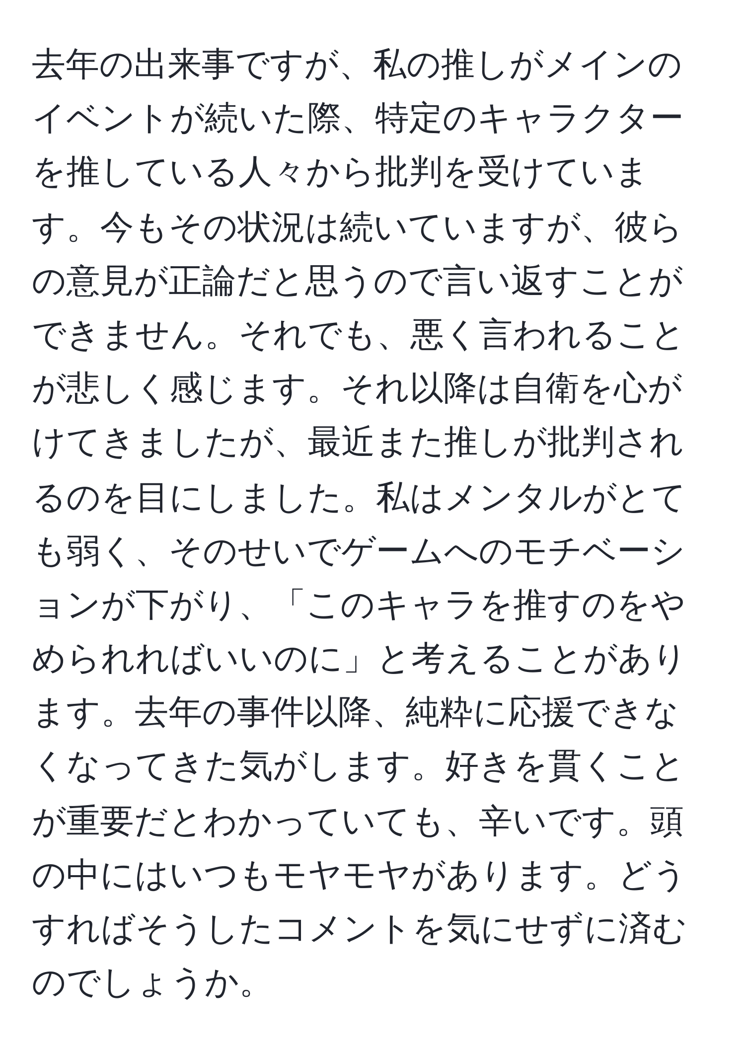 去年の出来事ですが、私の推しがメインのイベントが続いた際、特定のキャラクターを推している人々から批判を受けています。今もその状況は続いていますが、彼らの意見が正論だと思うので言い返すことができません。それでも、悪く言われることが悲しく感じます。それ以降は自衛を心がけてきましたが、最近また推しが批判されるのを目にしました。私はメンタルがとても弱く、そのせいでゲームへのモチベーションが下がり、「このキャラを推すのをやめられればいいのに」と考えることがあります。去年の事件以降、純粋に応援できなくなってきた気がします。好きを貫くことが重要だとわかっていても、辛いです。頭の中にはいつもモヤモヤがあります。どうすればそうしたコメントを気にせずに済むのでしょうか。