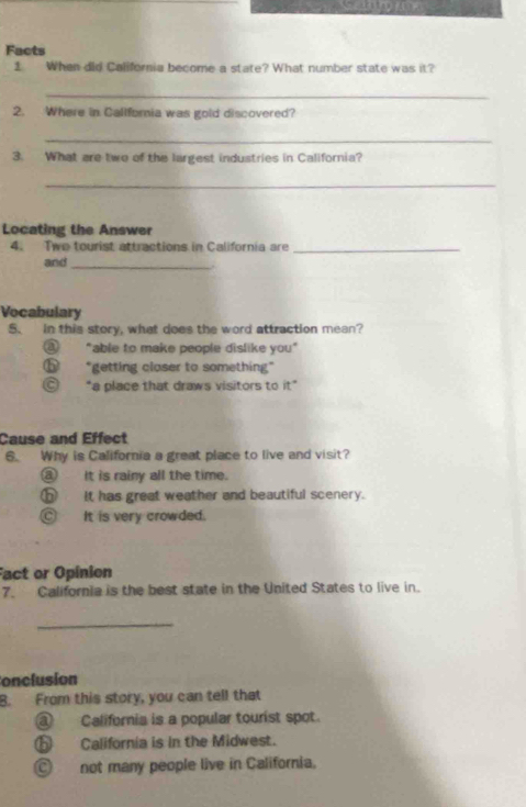 Facts
1. When did California become a state? What number state was it?
_
2. Where in Callforia was gold discovered?
_
3. What are two of the largest industries in California?
_
Locating the Answer
4. Two tourist attractions in California are_
and_
.
Vocabulary
5. in this story, what does the word attraction mean?
a "able to make people dislike you"
"getting closer to something"
a *a place that draws visitors to it° 
Cause and Effect
6. Why is California a great place to live and visit?
③ it is rainy all the time.
⑤ It has great weather and beautiful scenery.
C It is very crowded.
Fact or Opinion
7. California is the best state in the United States to live in.
_
Conclusion
B. From this story, you can tell that
③ California is a popular tourist spot.
⑤ California is in the Midwest.
Ⓒ not many people live in California.
