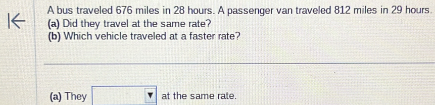 A bus traveled 676 miles in 28 hours. A passenger van traveled 812 miles in 29 hours.
(a) Did they travel at the same rate?
(b) Which vehicle traveled at a faster rate?
(a) They x=frac □ (□ 1)^2- 1/2 vector A at the same rate.