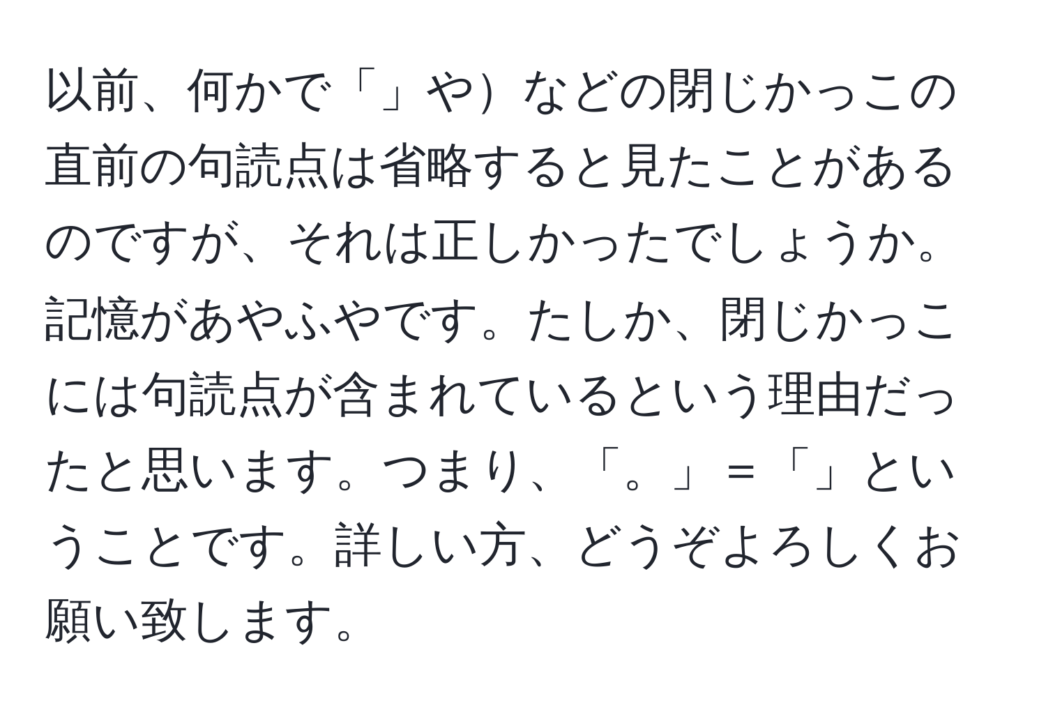 以前、何かで「」やなどの閉じかっこの直前の句読点は省略すると見たことがあるのですが、それは正しかったでしょうか。記憶があやふやです。たしか、閉じかっこには句読点が含まれているという理由だったと思います。つまり、「。」＝「」ということです。詳しい方、どうぞよろしくお願い致します。