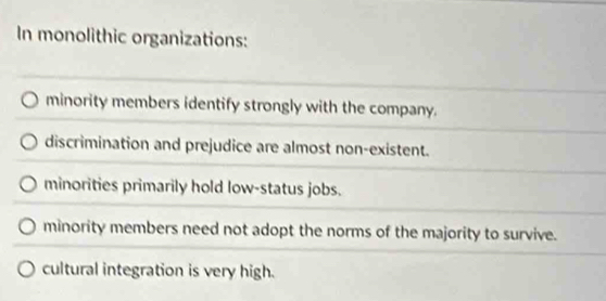 In monolithic organizations:
minority members identify strongly with the company.
discrimination and prejudice are almost non-existent.
minorities primarily hold low-status jobs.
minority members need not adopt the norms of the majority to survive.
cultural integration is very high.