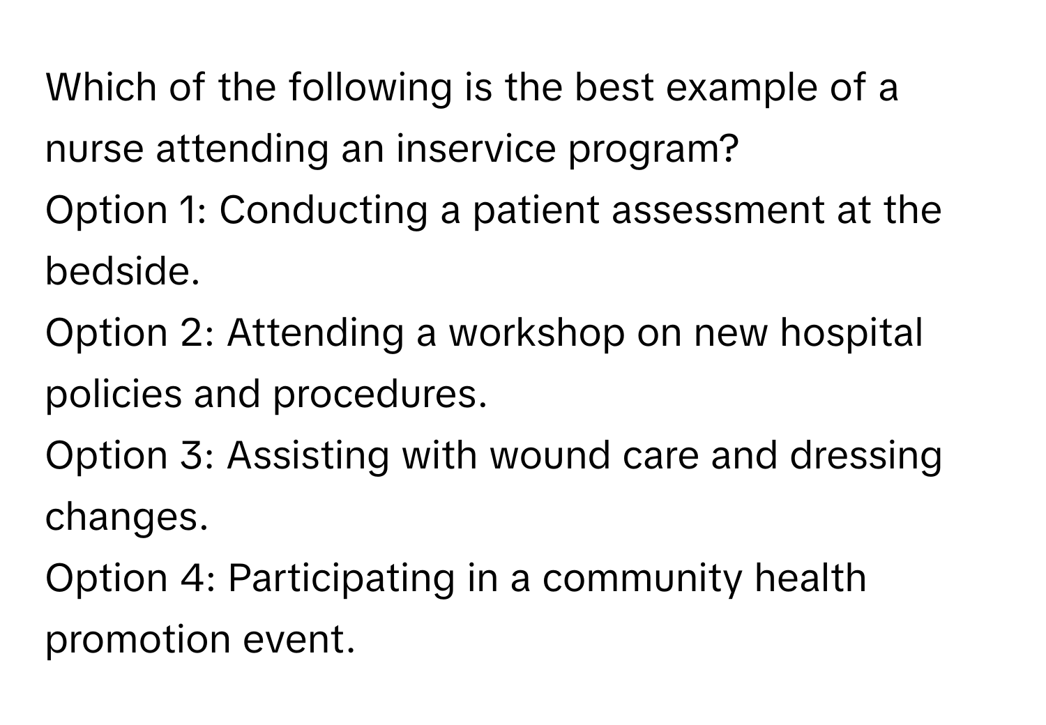 Which of the following is the best example of a nurse attending an inservice program?

Option 1: Conducting a patient assessment at the bedside.
Option 2: Attending a workshop on new hospital policies and procedures.
Option 3: Assisting with wound care and dressing changes.
Option 4: Participating in a community health promotion event.