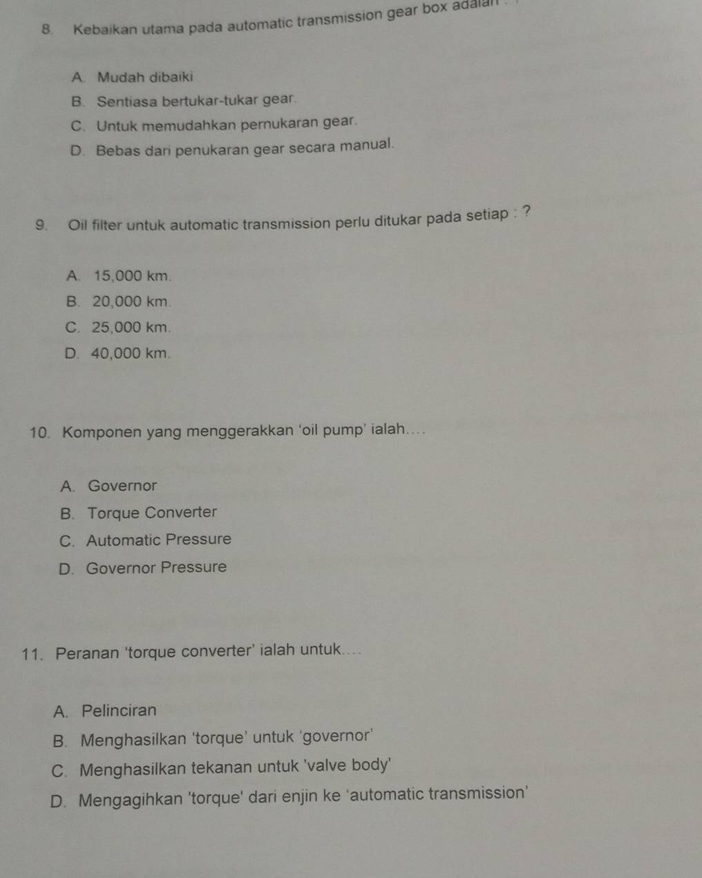 Kebaikan utama pada automatic transmission gear box adaian
A. Mudah dibaiki
B. Sentiasa bertukar-tukar gear.
C. Untuk memudahkan pernukaran gear.
D. Bebas dari penukaran gear secara manual.
9. Oil filter untuk automatic transmission perlu ditukar pada setiap : ?
A. 15,000 km.
B. 20,000 km.
C. 25,000 km.
D. 40,000 km.
10. Komponen yang menggerakkan ‘oil pump’ ialah....
A. Governor
B. Torque Converter
C. Automatic Pressure
D. Governor Pressure
11. Peranan ‘torque converter’ ialah untuk. .. .
A. Pelinciran
B. Menghasilkan 'torque’ untuk 'governor'
C. Menghasilkan tekanan untuk 'valve body'
D. Mengagihkan 'torque' dari enjin ke ‘automatic transmission’