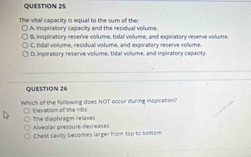 The vital capacity is equal to the sum of the:
A inspiratory capacity and the residual volume,
B. inspiratory reserve volume, tidal volume, and expiratory reserve volume.
C. tidal volume, residual volume, and expiratory reserve volume.
D. inpiratory reserve volume, tidal volume, and inpiratory capacity.
QUESTION 26
Which of the following does NOT occur during inspiration?
Elevation of the ribs
The diaphragm relaxes
Alveolar pressure decreases
Chest cavity becomes larger from top to bottom