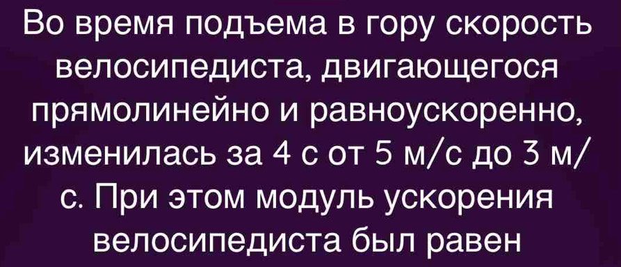 Во время подъема в гору скорость 
Βелосипедиста, Двигаюощегося 
лрямолинейно и равноускоренно, 
изменилась за 4 с от 5 м/с до 3 м/ 
с. При этом модуль ускорения 
Βелосипедиста был равен