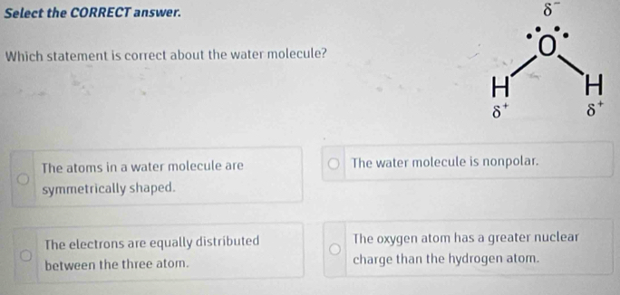 Select the CORRECT answer. δ
Which statement is correct about the water molecule?
The atoms in a water molecule are The water molecule is nonpolar.
symmetrically shaped.
The electrons are equally distributed The oxygen atom has a greater nuclear
between the three atom. charge than the hydrogen atom.