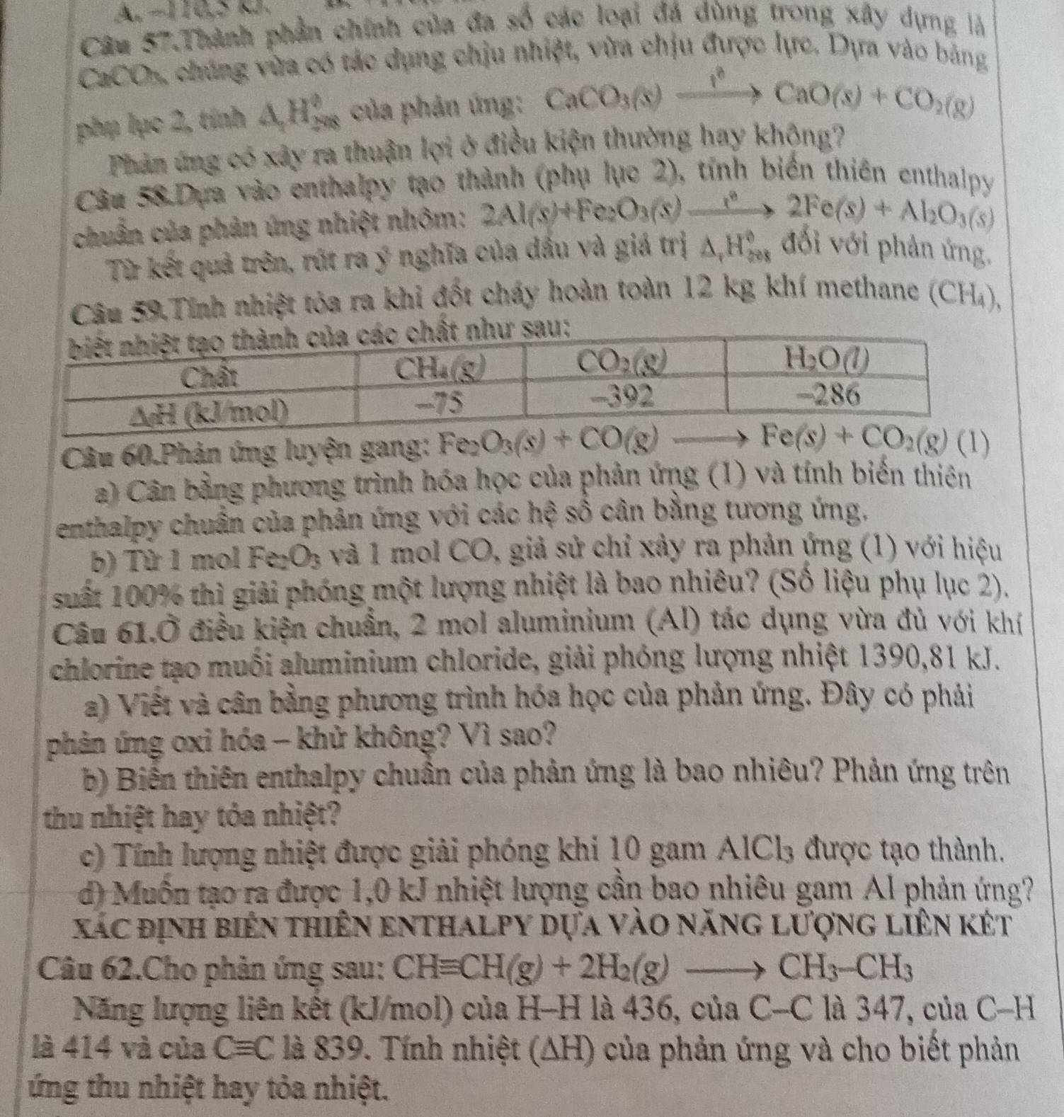 A −110,5 kJ.
Câu 57.Thành phần chính của đa số các loại đá dùng trong xây dựng là
CaCOs, chúng vừa có tác dụng chịu nhiệt, vừa chịu được lực. Dựa vào bảng
phụ lục 2, tính △ _2H_(298)^0 của phản ứng: CaCO_3(s)xrightarrow I^2CaO(s)+CO_2(g)
Phản ứng có xảy ra thuận lợi ở điều kiện thường hay khộng?
Câu 58 Dựa vào enthalpy tạo thành (phụ lục 2), tính biến thiên enthalpy
chuẩn của phản ứng nhiệt nhôm: 2Al(s)+Fe_2O_3(s)xrightarrow r°2Fe(s)+Al_2O_3(s)
Từ kết quả trên, rút ra ý nghĩa của dầu và giá trị △ _rH_(508)° đới với phản ứng.
Câu 59.Tính nhiệt tỏa ra khi đốt cháy hoàn toàn 12 kg khí methane (CH₄),
Câu 60.Phản ứng luyện gang: 
a) Cân bằng phương trình hóa học của phản ứng (1) và tính biến thiên
enthalpy chuẩn của phản ứng với các hệ số cân bằng tương ứng,
b) Từ 1 mol Fe_2 O_3 và 1 mol CO, giả sử chỉ xây ra phản ứng (1) với hiệu
suất 100% thì giải phóng một lượng nhiệt là bao nhiêu? (Số liệu phụ lục 2).
Câu 61.Ở điều kiện chuẩn, 2 mol aluminium (Al) tác dụng vừa đủ với khí
chlorine tạo muối aluminium chloride, giải phóng lượng nhiệt 1390,81 kJ.
a) Viết và cân bằng phương trình hóa học của phản ứng. Đây có phải
phản ứng oxi hóa - khử không? Vì sao?
b) Biển thiên enthalpy chuẩn của phản ứng là bao nhiêu? Phản ứng trên
thu nhiệt hay tỏa nhiệt?
c) Tính lượng nhiệt được giải phóng khi 10 gam AlCl_3 được tạo thành.
d) Muồn tạo ra được 1,0 kJ nhiệt lượng cần bao nhiêu gam Al phản ứng?
xác định biên thiên enthalpy dựa vào năng lượng liên két
Câu 62.Cho phản ứng sau: CHequiv CH(g)+2H_2(g)to CH_3-CH_3
Năng lượng liên kết (kJ/mol) của H-H là 436, của C-C là 347, của C-H
là 414 và của Cequiv C là 839. Tính nhiệt (∆H) của phản ứng và cho biết phản
ứng thu nhiệt hay tỏa nhiệt.