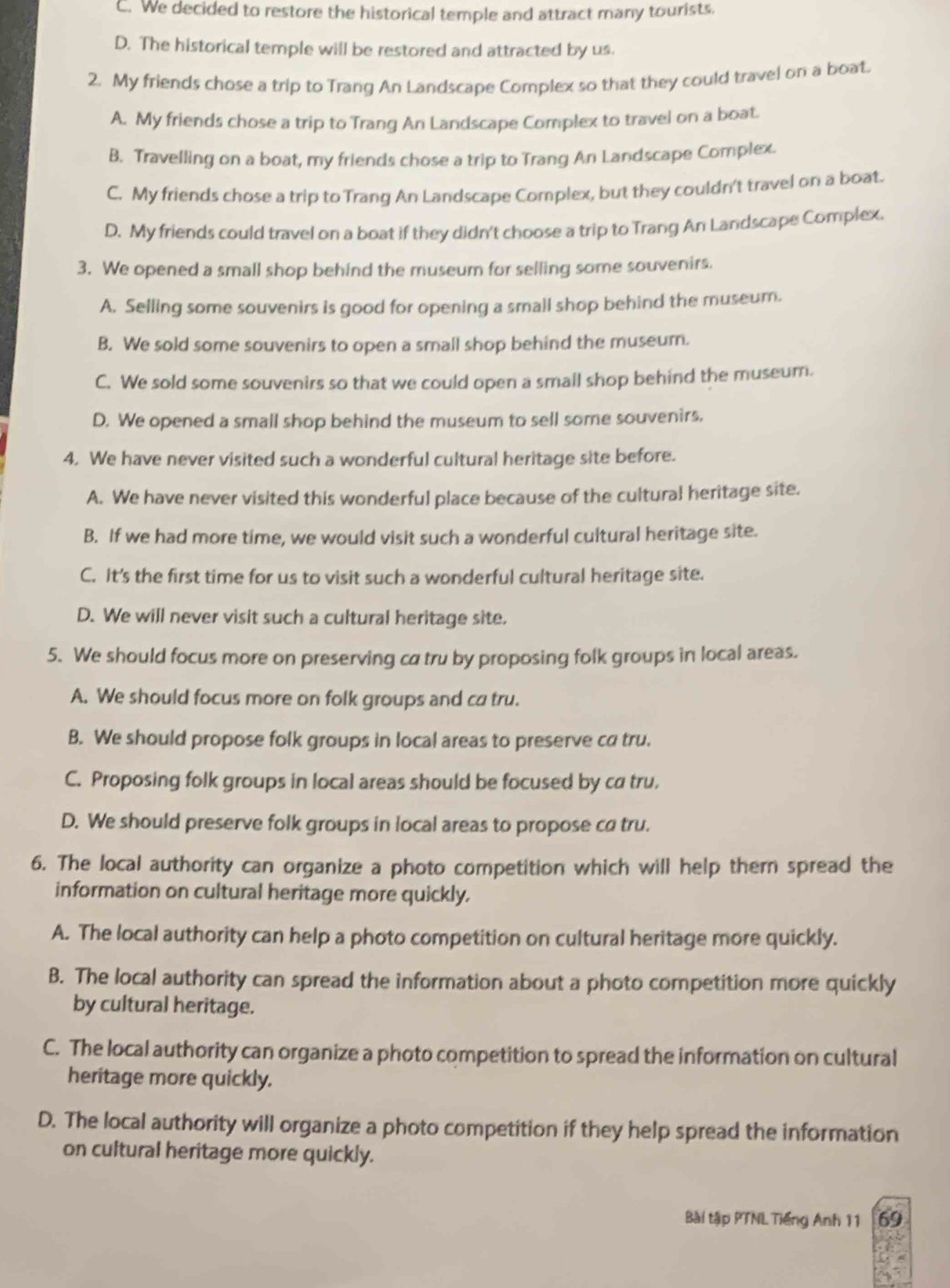 C. We decided to restore the historical temple and attract many tourists.
D. The historical temple will be restored and attracted by us.
2. My friends chose a trip to Trang An Landscape Complex so that they could travel on a boat.
A. My friends chose a trip to Trang An Landscape Complex to travel on a boat.
B. Travelling on a boat, my friends chose a trip to Trang An Landscape Complex
C. My friends chose a trip to Trang An Landscape Complex, but they couldn't travel on a boat.
D. My friends could travel on a boat if they didn't choose a trip to Trang An Landscape Complex.
3. We opened a small shop behind the museum for selling some souvenirs.
A. Selling some souvenirs is good for opening a small shop behind the museum.
B. We sold some souvenirs to open a small shop behind the museum.
C. We sold some souvenirs so that we could open a small shop behind the museum.
D. We opened a small shop behind the museum to sell some souvenirs.
4. We have never visited such a wonderful cultural heritage site before.
A. We have never visited this wonderful place because of the cultural heritage site.
B. If we had more time, we would visit such a wonderful cultural heritage site.
C. It's the first time for us to visit such a wonderful cultural heritage site.
D. We will never visit such a cultural heritage site.
5. We should focus more on preserving ca tru by proposing folk groups in local areas.
A. We should focus more on folk groups and ca tru.
B. We should propose folk groups in local areas to preserve ca tru.
C. Proposing folk groups in local areas should be focused by ca tru,
D. We should preserve folk groups in local areas to propose ca tru.
6. The local authority can organize a photo competition which will help thern spread the
information on cultural heritage more quickly.
A. The local authority can help a photo competition on cultural heritage more quickly.
B. The local authority can spread the information about a photo competition more quickly
by cultural heritage.
C. The local authority can organize a photo competition to spread the information on cultural
heritage more quickly.
D. The local authority will organize a photo competition if they help spread the information
on cultural heritage more quickly.
Bài tập PTNL Tiếng Anh 11 69