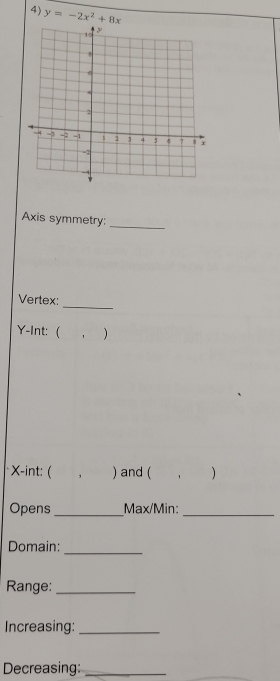 y=-2x^2+8x
Axis symmetry: 
_ 
_ 
Vertex:
Y -Int: ( , )
X -int: ( . ) and ( ， 
Opens _Max/Min:_ 
Domain:_ 
Range:_ 
Increasing:_ 
Decreasing:_