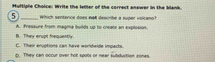 Write the letter of the correct answer in the blank.
5 _Which sentence does not describe a super volcano?
A. Pressure from magma builds up to create an explosion.
B. They erupt frequently.
C. Their eruptions can have worldwide impacts.
D. They can occur over hot spots or near subduction zones.