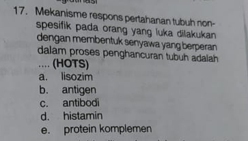 Mekanisme respons pertahanan tubuh non-
spesifik pada orang yang luka dilakukan 
dengan membentuk senyawa yang berperan 
dalam proses penghancuran tubuh adaiah 
.. (HOTS)
a. lisozim
b. antigen
c. antibodi
d. histamin
e. protein komplemen