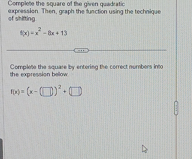 Complete the square of the given quadratic 
expression. Then, graph the function using the technique 
of shifting.
f(x)=x^2-8x+13
Complete the square by entering the correct numbers into 
the expression below.
f(x)=(x-(□ ))^2+(□ ).