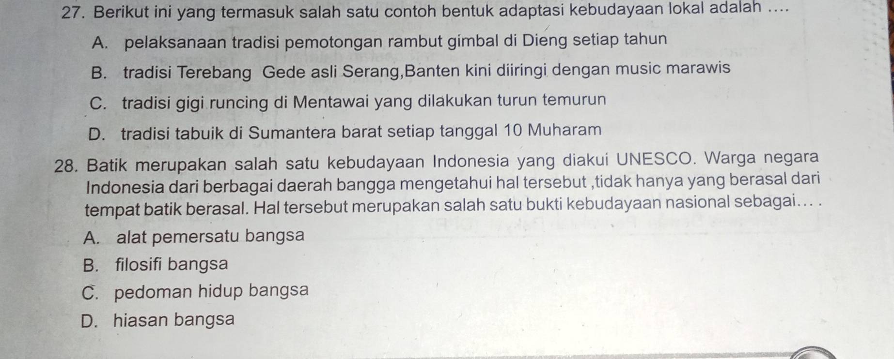 Berikut ini yang termasuk salah satu contoh bentuk adaptasi kebudayaan lokal adalah ....
A. pelaksanaan tradisi pemotongan rambut gimbal di Dieng setiap tahun
B. tradisi Terebang Gede asli Serang,Banten kini diiringi dengan music marawis
C. tradisi gigi runcing di Mentawai yang dilakukan turun temurun
D. tradisi tabuik di Sumantera barat setiap tanggal 10 Muharam
28. Batik merupakan salah satu kebudayaan Indonesia yang diakui UNESCO. Warga negara
Indonesia dari berbagai daerah bangga mengetahui hal tersebut ,tidak hanya yang berasal dari
tempat batik berasal. Hal tersebut merupakan salah satu bukti kebudayaan nasional sebagai.. .
A. alat pemersatu bangsa
B. filosifi bangsa
C. pedoman hidup bangsa
D. hiasan bangsa