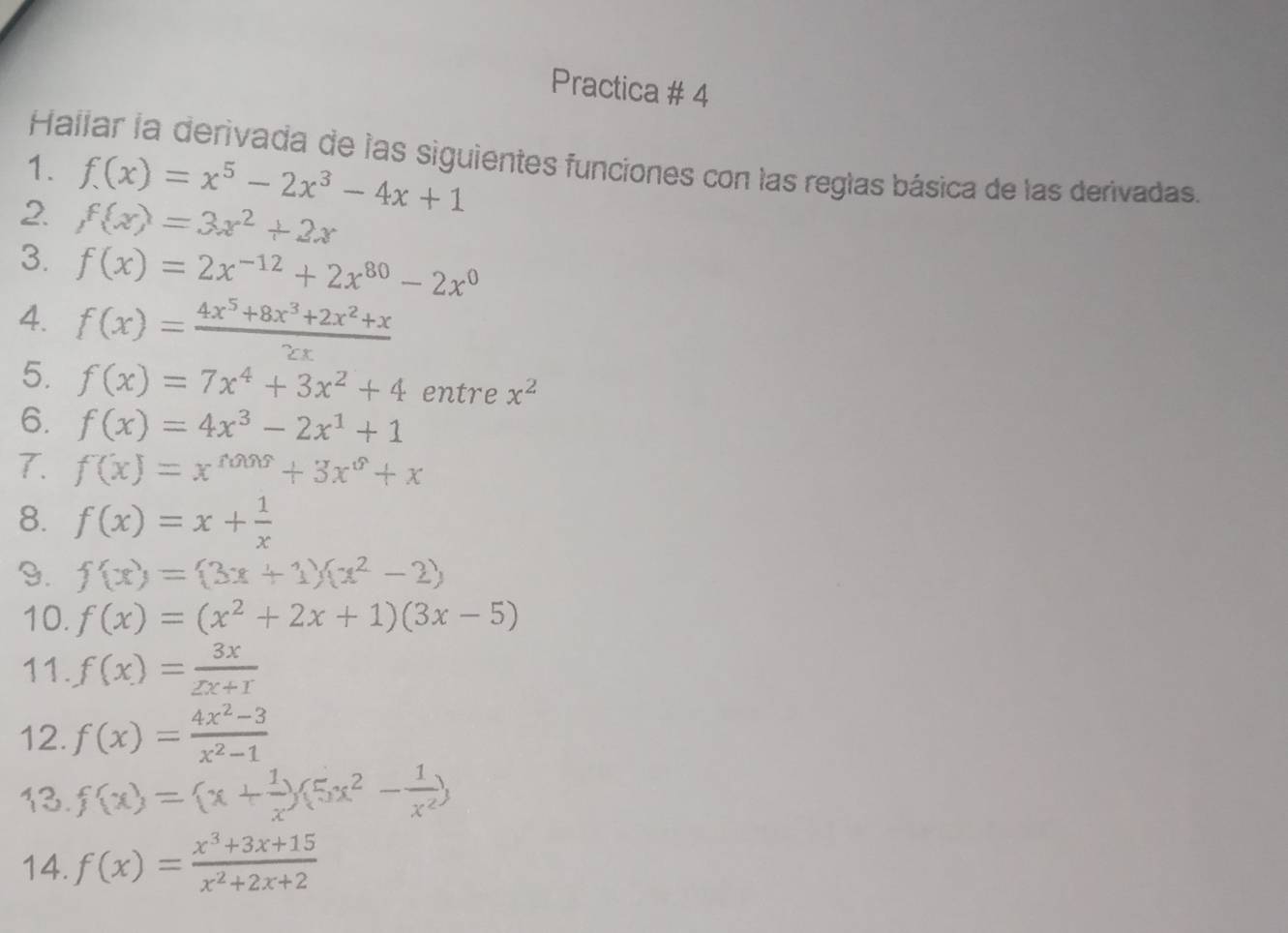 Practica # 4 
Hallar la derivada de las siguientes funciones con las reglas básica de las derivadas. 
1. f(x)=x^5-2x^3-4x+1
2. f(x)=3x^2+2x
3. f(x)=2x^(-12)+2x^(80)-2x^0
4. f(x)= (4x^5+8x^3+2x^2+x)/2x 
5. f(x)=7x^4+3x^2+4 entre x^2
6. f(x)=4x^3-2x^1+1
7. f(x)=x^(tan x)+3x^0+x
8. f(x)=x+ 1/x 
9. f(x)=(3x+1)(x^2-2)
10. f(x)=(x^2+2x+1)(3x-5)
11. f(x)= 3x/2x+r endpmatrix 
12. f(x)= (4x^2-3)/x^2-1 
13. f(x)=(x+ 1/x )(5x^2- 1/x^2 )
14. f(x)= (x^3+3x+15)/x^2+2x+2 