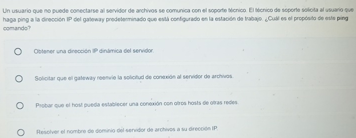 Un usuario que no puede conectarse al servidor de archivos se comunica con el soporte técnico. El técnico de soporte solicita al usuario que
haga ping a la dirección IP del gateway predeterminado que está configurado en la estación de trabajo. ¿Cuál es el propósito de este ping
comando?
Obtener una dirección IP dinámica del servidor.
Solicitar que el gateway reenvíe la solicitud de conexión al servidor de archivos.
Probar que el host pueda establecer una conexión con otros hosts de otras redes.
Resolver el nombre de dominio del servidor de archivos a su dirección IP.