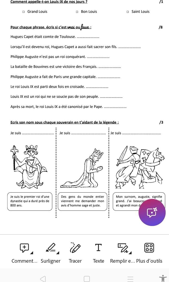 Comment appelle-t-on Louis IX de nos jours ? /1 
* Grand Louis * Bon Louis * Saint Louis 
Pour chaque phrase, écris si c'est unat ou four ; /8 
Hugues Capet était comte de Toulouse._ 
Lorsqu’il est devenu roi, Hugues Capet a aussi fait sacrer son fils._ 
Philippe Auguste n’est pas un roi conquérant._ 
La bataille de Bouvines est une victoire des Français._ 
Philippe Auguste a fait de Paris une grande capitale._ 
Le roi Louis IX est parti deux fois en croisade._ 
Louis IX est un roi qui ne se soucie pas de son peuple._ 
Après sa mort, le roi Louis IX a été canonisé par le Pape._ 
Ecris son nom sous chaque souverain en t’aidant de la légende : /3 
Je suis _Je suis _Je suis_ 
Je suis le premier roi d’une Des gens du monde entier Mon surnom, auguste, signifie 
dynastie qui a duré près de viennent me demander mon grand. J'ai beauco 
800 ans. avis d’homme sage et juste. et agrandi mon d 
Comment... Surligner Tracer Texte Remplir e... Plus d’outils 
=