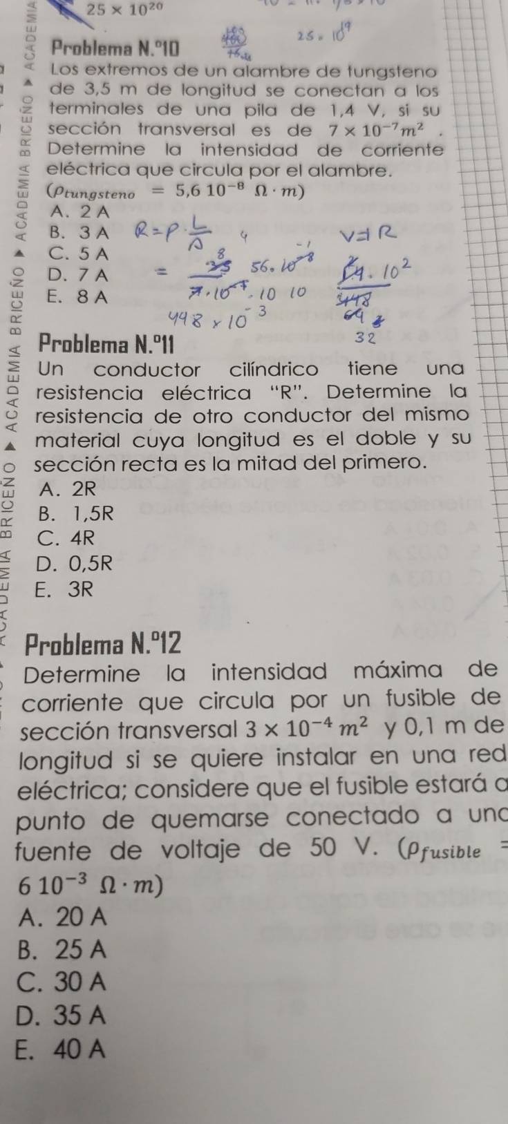 25* 10^(20)
Problema N.^circ 10
Los extremos de un alambre de tungsteno
de 3,5 m de longitud se conectan a los
terminales de una pila de 1,4 V, si su
sección transversal es de 7* 10^(-7)m^(2°
Determine la intensidad de corriente
eléctrica que circula por el alambre.
(Ptungsteno =5,610^-8)Omega · m)
A. 2 A
B. 3 A
C. 5 A
D. 7 A
E. 8 A < Problema N.º11
Un conductor cilíndrico tiene una
resistencia eléctrica R ”. Determine la
resistencia de otro conductor del mismo
material cuya longitud es el doble y su
sección recta es la mitad del primero.
A. 2R
5 B. 1,5R
C. 4R
D. 0,5R
E. 3R
Problema N.º12
Determine la intensidad máxima de
corriente que circula por un fusible de
sección transversal 3* 10^(-4)m^2 y 0,1 m de
longitud si se quiere instalar en una red 
eléctrica; considere que el fusible estará a
punto de quemarse conectado a uno
fuente de voltaje de 50 V. (Pfusible
610^(-3)Omega · m)
A. 20 A
B. 25 A
C. 30 A
D. 35 A
E. 40 A