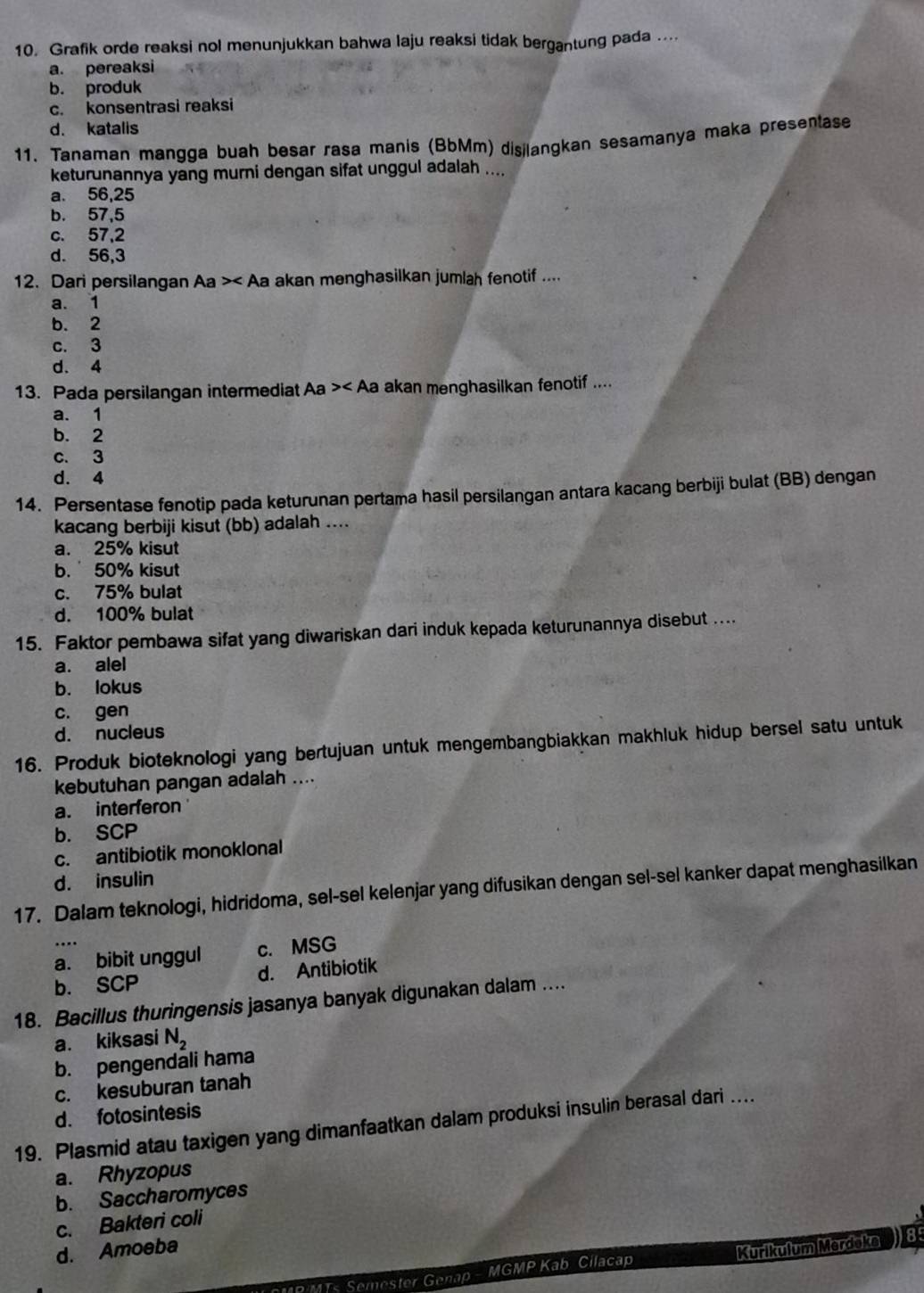 Grafik orde reaksi nol menunjukkan bahwa laju reaksi tidak bergantung pada ...
a. pereaksi
b. produk
c. konsentrasi reaksi
d. katalis
11. Tanaman mangga buah besar rasa manis (BbMm) disjlangkan sesamanya maka presentase
keturunannya yang murni dengan sifat unggul adalah ....
a. 56,25
b. 57,5
c. 57,2
d. 56,3
12. Dari persilangan Aa >< Aa akan menghasilkan jumlah fenotif ....
 a. 1
b. 2
c. 3
d. 4
13. Pada persilangan intermediat Aa >< Aa akan menghasilkan fenotif ....
 a. 1
b. 2
c. 3
d. 4
14. Persentase fenotip pada keturunan pertama hasil persilangan antara kacang berbiji bulat (BB) dengan
kacang berbiji kisut (bb) adalah ....
a. 25% kisut
b.50% kisut
c. 75% bulat
d. 100% bulat
15. Faktor pembawa sifat yang diwariskan dari induk kepada keturunannya disebut ....
a. alel
b. lokus
c. gen
d. nucleus
16. Produk bioteknologi yang bertujuan untuk mengembangbiakkan makhluk hidup bersel satu untuk
kebutuhan pangan adalah ....
a. interferon
b. SCP
c. antibiotik monoklonal
d. insulin
17. Dalam teknologi, hidridoma, sel-sel kelenjar yang difusikan dengan sel-sel kanker dapat menghasilkan
a. bibit unggul c. MSG
b. SCP d. Antibiotik
18. Bacillus thuringensis jasanya banyak digunakan dalam ....
a. kiksasi N_2
b. pengendali hama
c. kesuburan tanah
d. fotosintesis
19. Plasmid atau taxigen yang dimanfaatkan dalam produksi insulin berasal dari ...
a. Rhyzopus
b. Saccharomyces
c. Bakteri coli
d. Amoeba
R MTs Semester Genap - MGMP Kab Cilacap Kurikufum Merdoko ) 85