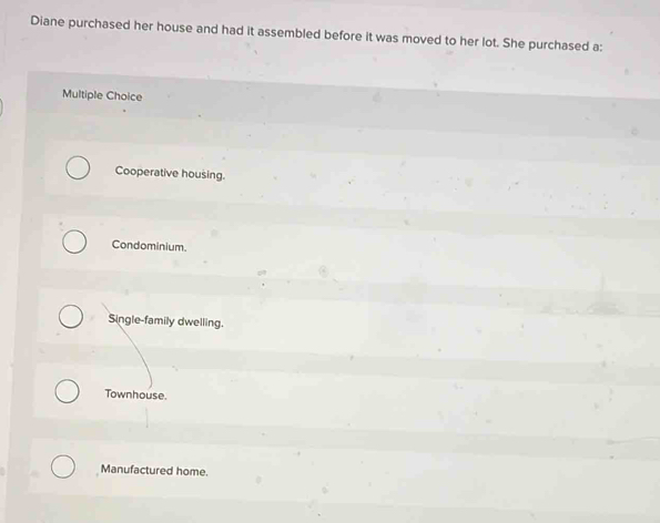 Diane purchased her house and had it assembled before it was moved to her lot. She purchased a:
Multiple Choice
Cooperative housing.
Condominium.
Single-family dwelling.
Townhouse.
Manufactured home.