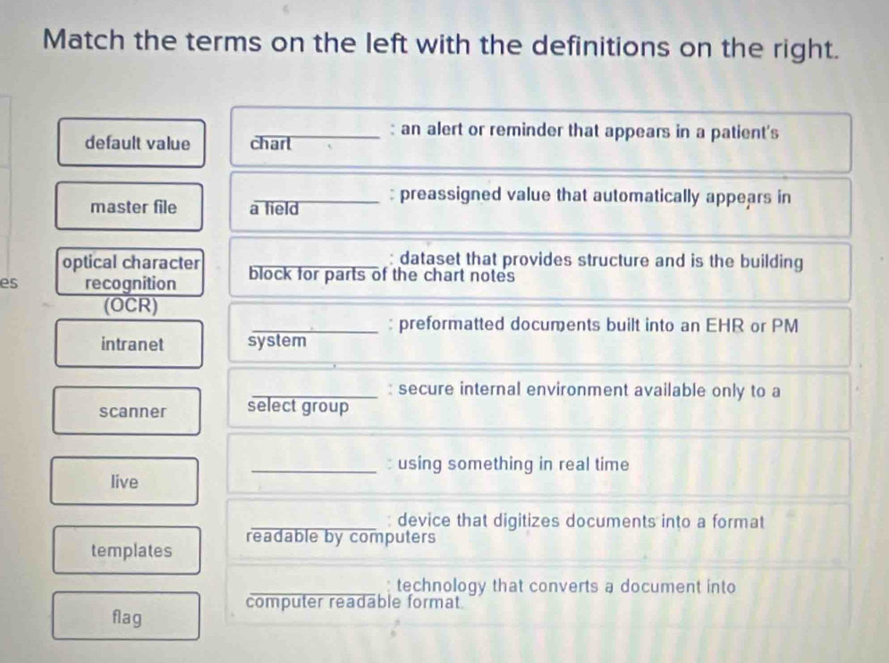 Match the terms on the left with the definitions on the right. 
: an alert or reminder that appears in a patient's 
default value chart 
_: preassigned value that automatically appears in 
master file a field 
optical character _: dataset that provides structure and is the building 
es recognition block for parts of the chart notes 
(OCR) 
_: preformatted documents built into an EHR or PM 
intranet system 
_: secure internal environment available only to a 
scanner select group 
_: using something in real time 
live 
_: device that digitizes documents into a format 
templates readable by computers 
_: technology that converts a document into 
computer readable format 
flag