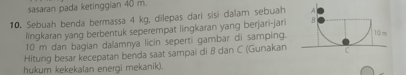 sasaran pada ketinggian 40 m. 
10. Sebuah benda bermassa 4 kg, dilepas dari sisi dalam sebuah 
lingkaran yang berbentuk seperempat lingkaran yang berjari-jari
10 m dan bagian dalamnya licin seperti gambar di samping. 
Hitung besar kecepatan benda saat sampai di B dan C (Gunakan 
hukum kekekalan energi mekanik).