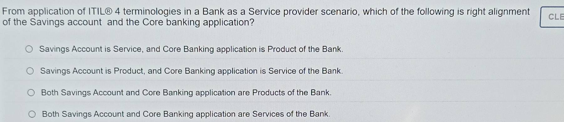 From application of ITIL® 4 terminologies in a Bank as a Service provider scenario, which of the following is right alignment CLE
of the Savings account and the Core banking application?
Savings Account is Service, and Core Banking application is Product of the Bank.
Savings Account is Product, and Core Banking application is Service of the Bank.
Both Savings Account and Core Banking application are Products of the Bank.
Both Savings Account and Core Banking application are Services of the Bank.