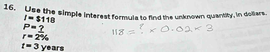 Use the simple interest formula to find the unknown quantity, in dollars.
I=$118
P=_ ?
r=2%
t=3years