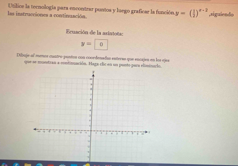 Utilice la tecnología para encontrar puntos y luego graficar la función y=( 1/2 )^x-2
las instrucciones a continuación. ,siguiendo 
Ecuación de la asíntota:
y=0
Dibuje al menos cuatro puntos con coordenadas enteras que encajen en los ejes 
que se muestran a continuación. Haga clic en un punto para eliminarlo.