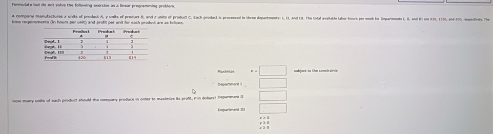 Formulate but do not solve the following exercise as a linear programming problem.
A company manufactures x units of product A, y units of product θ, and z units of product C. Each product is processed in three departments I, I, and II. The total available labor-hours per week for Departments I, I, and III are 930, 1530, and 830, respectively. The
time requirements (in hours per unit) and profit per unit for each product are as follows.
Maximize P=□ subject to the constraints
Department I □ 
How many units of each product should the company produce in order to maximize its profit, P in dollars? Department II □
Department III □
x ≥ 0
z20 y ≥ 0