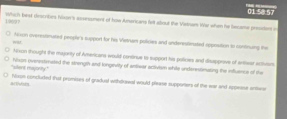 01:58:57
19697
Which best describes Nixon's assessment of how Americans felt about the Vietnam War when he became president in
Nixon overestimated people's support for his Vietnam policies and underestimated opposition to continuing the
war,
Nixon thought the majority of Americans would continue to support his policies and disapprove of antiwar activiam.
Nixon overestimated the strength and longevity of antiwar activism while underestimating the influence of the
"silent majority.”
Nixon concluded that promises of gradual withdrawal would please supporters of the war and appease antwar
activists