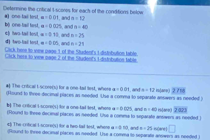 Determine the critical t-scores for each of the conditions below 
a) one-tail test. alpha =0.01 , and n=12
b) one-tail test. alpha =0.025 , and n=40
c) two-tail test alpha =010 , and n=25
d) two-tail test alpha =0.05 , and n=21
Click here to view page 1 of the Student's t-distribution table. 
Click here to view page 2 of the Student's t-distribution table. 
a) The critical t-score(s) for a one-tail test, where alpha =0.01 , and n=12 is(are) 2 718
(Round to three decimal places as needed Use a comma to separate answers as needed ) 
b) The critical t-score(s) for a one-tail test, where alpha =0.025 , and n=40 is(are) 2 023
(Round to three decimal places as needed. Use a comma to separate answers as needed. ) 
c) The critical t-score(s) for a two-tail test, where alpha =0.10 , and n=25 is(are) □ 
(Round to three decimal places as needed Use a comma to separate answers as needed )