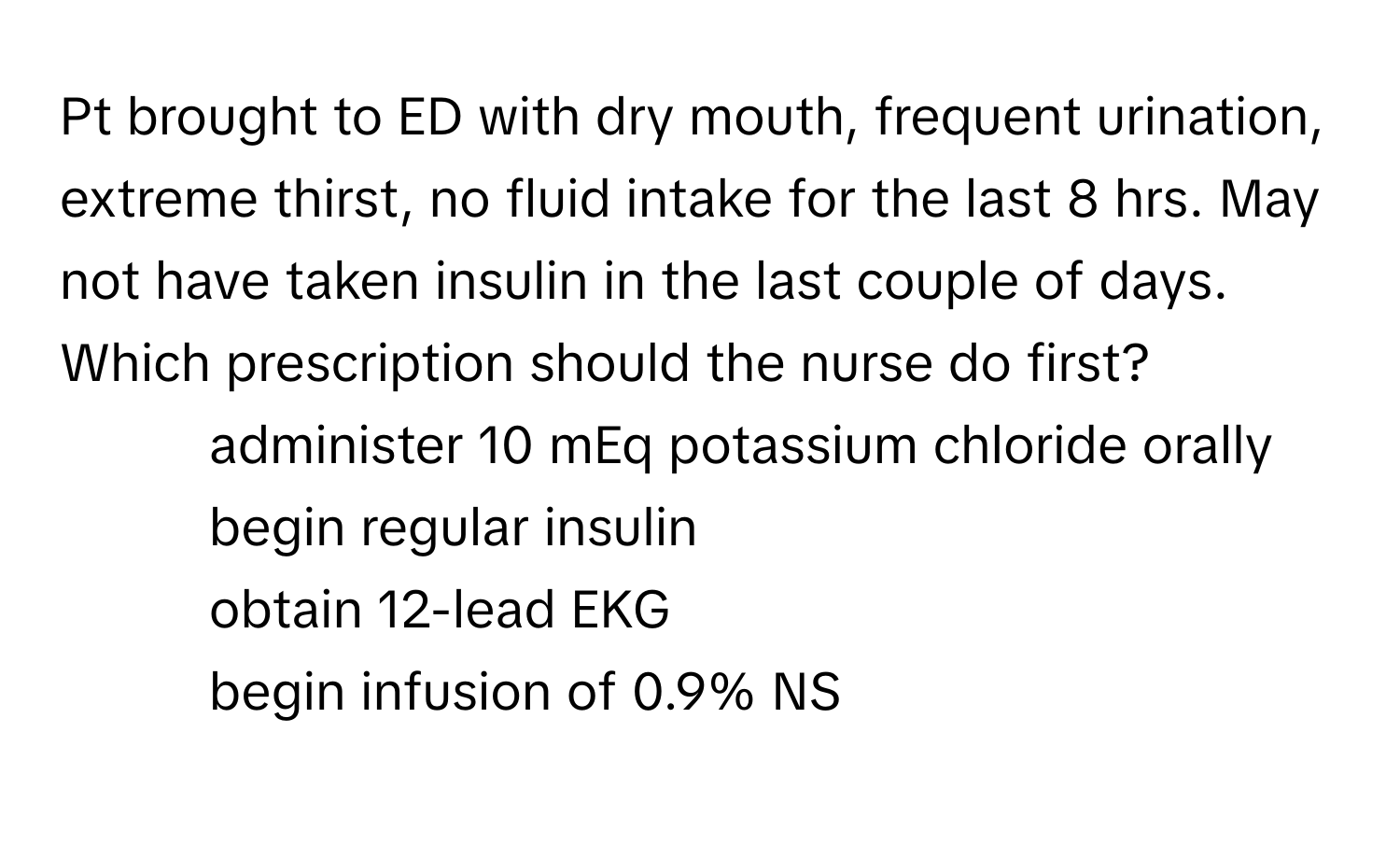 Pt brought to ED with dry mouth, frequent urination, extreme thirst, no fluid intake for the last 8 hrs. May not have taken insulin in the last couple of days. Which prescription should the nurse do first?
- administer 10 mEq potassium chloride orally
- begin regular insulin
- obtain 12-lead EKG
- begin infusion of 0.9% NS