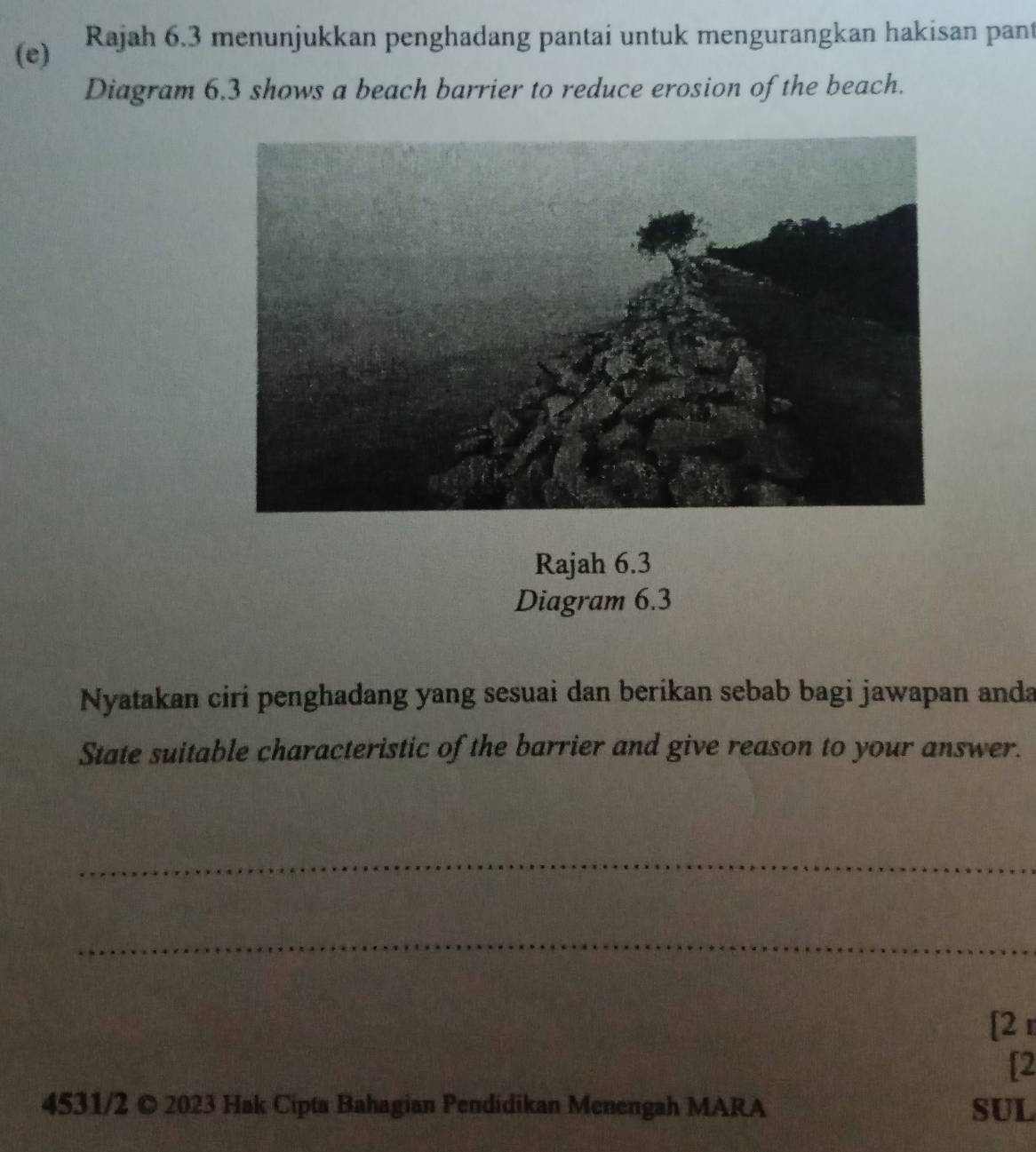 Rajah 6.3 menunjukkan penghadang pantai untuk mengurangkan hakisan pant 
Diagram 6.3 shows a beach barrier to reduce erosion of the beach. 
Rajah 6.3 
Diagram 6.3 
Nyatakan ciri penghadang yang sesuai dan berikan sebab bagi jawapan anda 
State suitable characteristic of the barrier and give reason to your answer. 
_ 
_ 
[2 
[2 
4531/2 © 2023 Hak Cipta Bahagian Pendidikan Menengah MARA SUL