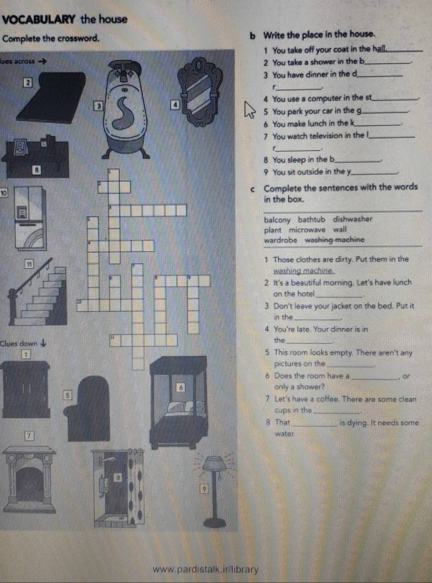 VOCABULARY the house
Complete the crossword. b Write the place in the house.
1 You take off your coat in the hall._
lues across
2 You take a shower in the b_
3 You have dinner in the d_
_
4 You use a computer in the st_
5 You park your car in the g_
6 You make lunch in the k_
7 You watch television in the l_
_
B You sleep in the b_
9 You sit outside in the y_
10c Complete the sentences with the words
in the box.
_
balcony bathtub dishwasher
plant microwave wall
wardrobe washing machine
1
1 Those clothes are dirty. Put them in the
washing machine.
2 It's a beautiful morning. Let's have lunch
on the hotel_
3 Don't leave your jacket on the bed. Put it
in the_
4 You're late. Your dinner is in
Clues downthe_
1
5 This room looks empty. There aren't any
pictures on the_
6 Does the room have a _ or
only a shower?
7 Let's have a coffee. There are some clean
cups in the_
8 That_ is dying. It needs some
water
www.pardistalk.ir/library