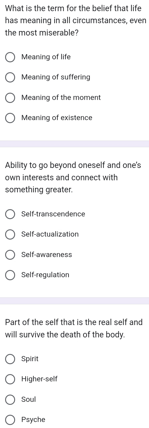 What is the term for the belief that life
has meaning in all circumstances, even
the most miserable?
Meaning of life
Meaning of suffering
Meaning of the moment
Meaning of existence
Ability to go beyond oneself and one's
own interests and connect with
something greater.
Self-transcendence
Self-actualization
Self-awareness
Self-regulation
Part of the self that is the real self and
will survive the death of the body.
Spirit
Higher-self
Soul
Psyche