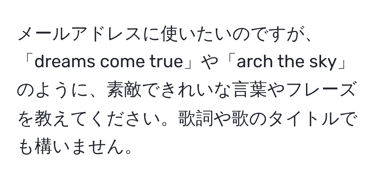 メールアドレスに使いたいのですが、「dreams come true」や「arch the sky」のように、素敵できれいな言葉やフレーズを教えてください。歌詞や歌のタイトルでも構いません。