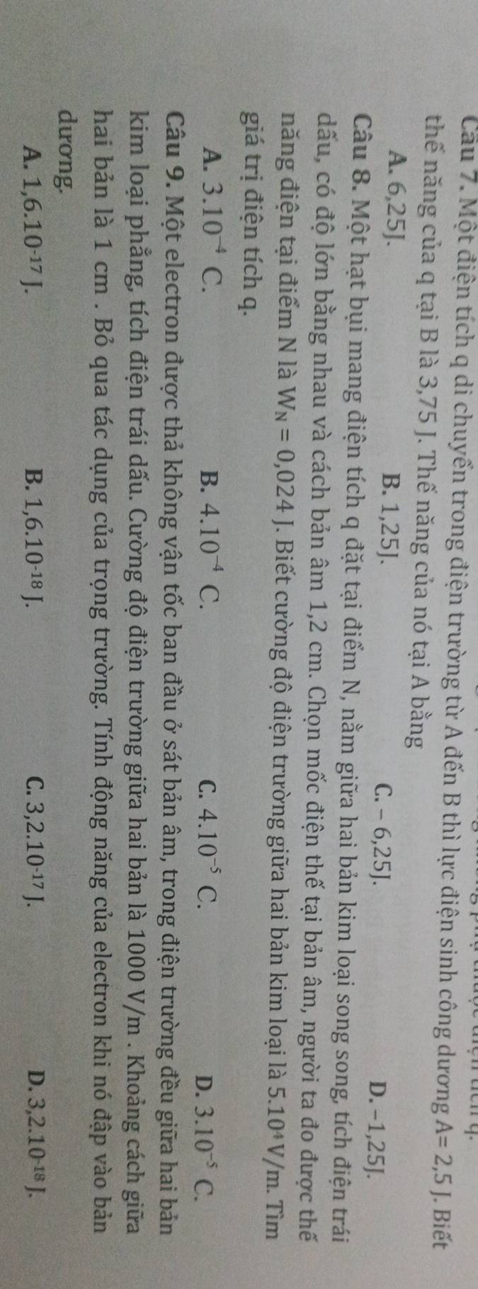 Cau 7. Một điện tích q di chuyển trong điện trường từ A đến B thì lực điện sinh công dương A=2,5J. Biết
thế năng của q tại B là 3,75 J. Thế năng của nó tại A bằng
A. 6,25J. B. 1,25J. C. - 6, 25J. D. −1, 25J.
Câu 8. Một hạt bụi mang điện tích q đặt tại điểm N, nằm giữa hai bản kim loại song song, tích điện trái
dấu, có độ lớn bằng nhau và cách bản âm 1,2 cm. Chọn mốc điện thế tại bản âm, người ta đo được thế
năng điện tại điểm N là W_N=0,024J. Biết cường độ điện trường giữa hai bản kim loại là 5.10^4V/m
giá trị điện tích q. . Tìm
A. 3.10^(-4)C. B. 4.10^(-4)C. C. 4.10^(-5)C. D. 3.10^(-5)C. 
Câu 9. Một electron được thả không vận tốc ban đầu ở sát bản âm, trong điện trường đều giữa hai bản
kim loại phẳng, tích điện trái dấu. Cường độ điện trường giữa hai bản là 1000 V/m. Khoảng cách giữa
hai bản là 1 cm. Bỏ qua tác dụng của trọng trường. Tính động năng của electron khi nó đập vào bản
dương.
A. 1,6.10^(-17)J. B. 1, 6.10^(-18)J. C. 3, 2.10^(-17)J. D. 3, 2.10^(-18)J.