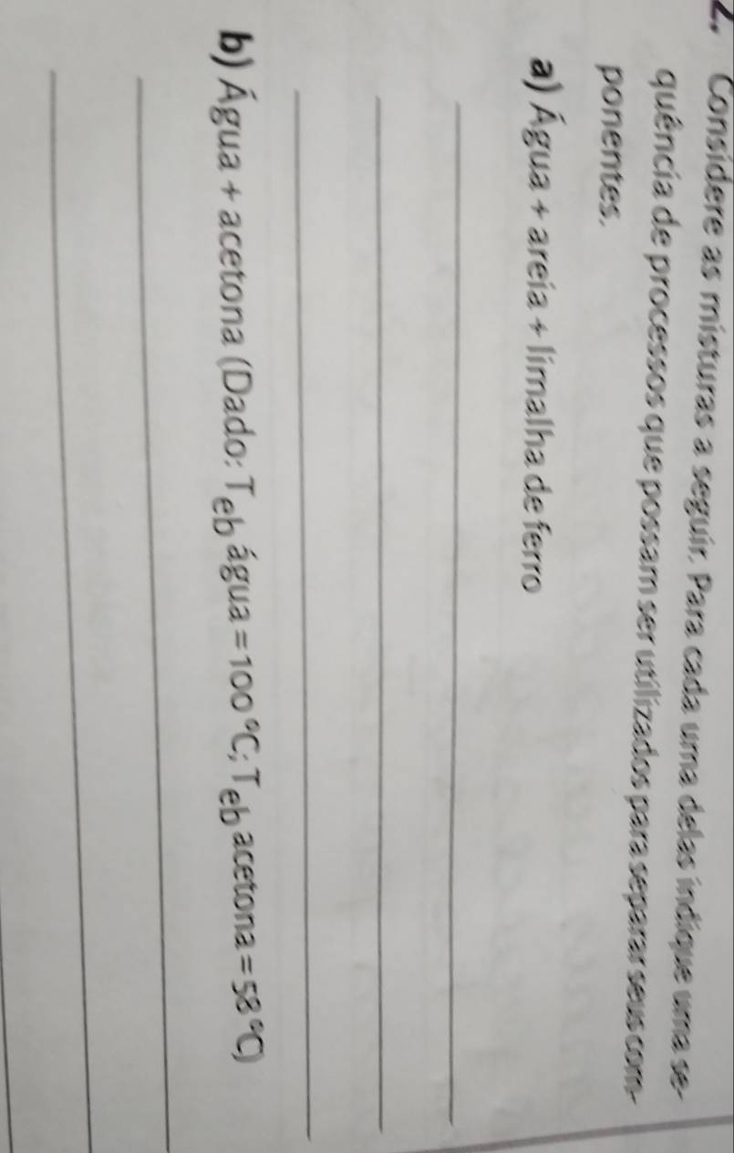 Consídere as misturas a seguir. Para cada uma delas indique uma se 
quência de processos que possam ser utilizados para separar seus com- 
ponentes. 
a) Agua+arei ia + límalha de ferro 
_ 
_ 
_ 
b) Água + acetona (Dado: T_ebhat agua=100°C; T_ebacetona=58°C)
_ 
_ 
_
