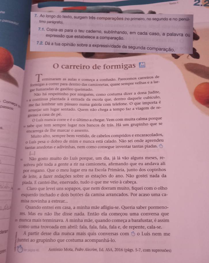 Texto 1 2.2
7. Ao longo do texto, surgem três comparações (no primeiro, no segundo e no penúl
pessado
timo parágrafo).
7.1. Copia-as para o teu caderno, sublinhando, em cada caso, a palavra ou
expressão que estabelece a comparação.
7,2. Dá a tua opinião sobre a expressividade da segunda comparação.
O carreiro de formigas
T erminaram as aulas e começa a confusão. Parecemos carreiros de
formigas a correr para dentro das camionetas, quase sempre velhas e a lar-
gar fumaradas de gasóleo queimado.
Não há respeitinho por ninguém, como costuma dizer a dona Judite,
a contínua plantada à entrada da escola que, dentro daquele cubículo,
Começa me faz lembrar um pássaro numa gaiola com telefone. O que importa é
passos
arranjar um lugar sentado. Quem não chega a tempo faz a viagem de re-
gresso a casa de pé,
O Luís nunca corre e é o último a chegar. Vem com muita calma porque
   sabe que tem sempre lugar nos bancos de trás. Há um grupinho que se
encarrega de lhe marcar o assento.
Muito alto, sempre bem vestido, de cabelos compridos e encaracolados,
o Luís pesa o dobro de mim e nunca está calado. Não sei onde aprendeu
_tantas anedotas e adivinhas, nem como consegue inventar tantas piadas.
_
[...]
Não gosto muito do Luís porque, um dia, já lá vão alguns meses, re-
_solveu pôr toda a gente a rir na camioneta, afirmando que eu andava ali
_por engano. Que o meu lugar era na Escola Primária, junto dos copinhos
de leite, a fazer redações sobre as estações do ano. Não gostei nada da
_piada. E cantei-lhe, enervado, tudo o que me veio à cabeça.
_
Claro que levei uns sopapos, que nem doeram muito, fiquei com o olho
esquerdo inchado e dois botões da camisa arrancados. Por acaso uma ca-
_
misa novinha a estrear...
_
Quando entrei em casa, a minha mãe afligiu-se. Queria saber pormeno-
_
res. Mas eu não lhe disse nada. Então ela começou uma conversa que
a nunca mais terminava. A minha mãe, quando começa a barafustar, é assim
como uma trovoada em abril: fala, fala, fala, fala e, de repente, cala-se.
darai
A partir desse dia nunca mais quis conversas com o Luís nem me
juntei ao grupinho que costuma acompanhá-lo.
crim 4 Ae página 45. António Mota, Pedro Alecrim, Ed. ASA, 2016 (págs. 5-7, com supressões)