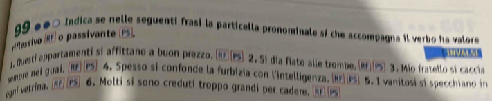 99 ●●○ Indica se nelle seguenti frasi la particella pronominale sí che accompagna il verbo ha valore 
riflessivo (RF) o passivante P. 
A 
1, Questi appartamenti si affittano a buon prezzo. [RE](PS) 2. Si dia fiato alle trombe. (RF||PS) 3. Mio fratello si caccía 
sempre nei guai, [RE]|PS) 4. Spesso si confonde la furbizia con l'intelligenza. RF|PS) 5. I vanitosí si specchiano in 
ogni vetrina. [RF]|PS] 6. Molti si sono creduti troppo grandi per cadere. [RE]|PS