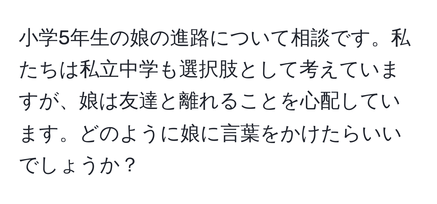 小学5年生の娘の進路について相談です。私たちは私立中学も選択肢として考えていますが、娘は友達と離れることを心配しています。どのように娘に言葉をかけたらいいでしょうか？