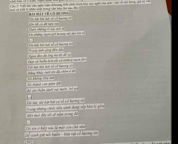 chữ) bản về ý kiến: Hành phúc đồn g 
Cầu 2: Viết bài văn nghị luận (khoảng 600 chữ) trình bảy suy nghĩ của anh / chị về nội dung, giá trì văn 
hoá và triết lí nhân sinh trong văn bản thơ sau đây: 
Bài hát về cỏ hương 
Ti hát bài hát về cố hương tôi 
Khi tất cà đã ngũ say 
Dưới những vi sao ướt át 
Và những ngọn giỏ hoang mề đại tìm về 
Tôi hát bài hái w^(frac 2)c cổ hương tải 
Trong ảnh sáng đèn dầu 
Ngọn đèn đó ông bà tôi đề lại 
Đẹp và buồn hơn tất cà những ngọn đèn 
Tôi hát bài hát ye^(frac 2)e cổ hương tôi 
Bằng khúc ruột tôi đã chồn ở đó 
Nô không tiêu tan 
Nỏ thành con giun đất 
Bỏ âm thầm dưới vai nước, bà ao 
[...] 
Tôi hát, tôi hát bài ca về cổ hương tôi 
Trong những chiếc tiểu sành đang xếp bên lò gồm 
Một mai đây tôi sẽ nằm trong đô 
Tôi xin ở kiếp sau là một con chỏ nhỏ 
Để canh giữ nổi buồn - báu vật cổ hương tôi. 
1991