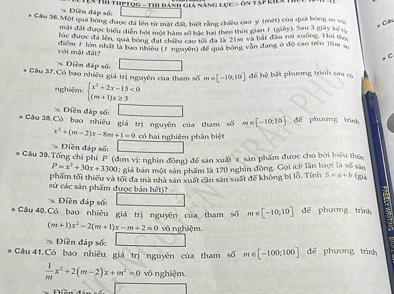 NYện Thi thPtọg - thi đánh giả Năng lực - ôn tạp kiên 1I
Điền đáp số:
# Cầu 36. Một quả bóng được đá lên từ mặt đất, biết rằng chiều cao y (mét) của quả bóng so với Câu
mặt đất được biểu diễn bởi một hàm số bậc hai theo thời gian 1 (giây). Sau 3 giây kế từ
Júc được đá lên, quả bóng đạt chiều cao tối đa là 21m và bắt đầu rơi xuống. Hỏi thời
điểm 7 lớn nhất là bao nhiêu (t nguyên) để quả bóng vẫn đang ở độ cao trên 10m số
với mặt đất?
C
Điền đáp số:
Câu 37.Có bao nhiêu giá trị nguyên của tham số m∈ [-10;10] để hệ bất phương trình sau có
nghiệm: beginarrayl x^2+2x-15<0 (m+1)x≥ 3endarray.
Điền đáp số:
* Câu 38.Có bao nhiêu giá trị nguyên của tham số m∈ [-10;10] để phương trình
x^2+(m-2)x-8m+1=0 có hai nghiệm phân biệt
Điền đáp số:
* Cầu 39.Tổng chi phí P (đơn vị: nghìn đồng) để sản xuất x sản phẩm được cho bởi biểu thức
P=x^2+30x+3300 :  giá bán một sản phẩm là 170 nghìn đồng. Gọi #;b lần lượt là số sản
phẩm tối thiểu và tối đa mà nhà sản xuất cần sản xuất để không bị lỗ. Tính S=a+b (giả
sử các sản phẩm được bán hết)?
n
Điền đáp số:
* Câu 40.Có bao nhiêu giá trị nguyên của tham số m∈ [-10;10] để phương trình 3
(m+1)x^2-2(m+1)x-m+2=0 vô nghiệm.
Điền đáp số:
》 Câu 41.Có bao nhiêu giá trị nguyên của tham số m∈ [-100;100] để phương trình
 1/m x^2+2(m-2)x+m^2=0 vô nghiệm.
