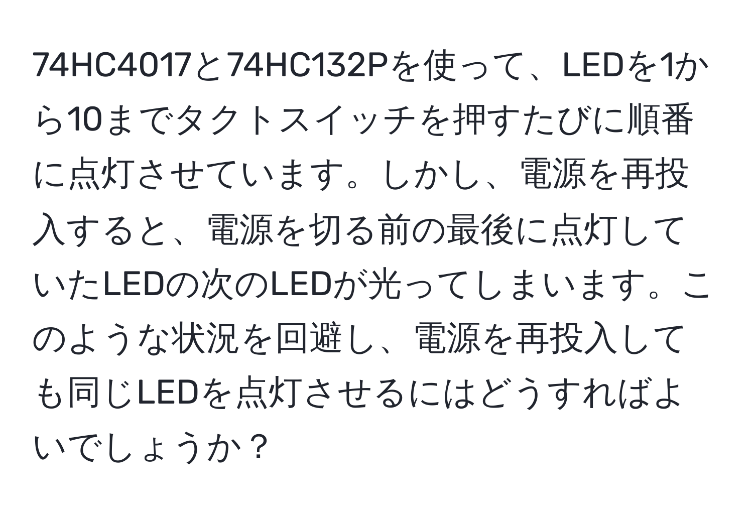 74HC4017と74HC132Pを使って、LEDを1から10までタクトスイッチを押すたびに順番に点灯させています。しかし、電源を再投入すると、電源を切る前の最後に点灯していたLEDの次のLEDが光ってしまいます。このような状況を回避し、電源を再投入しても同じLEDを点灯させるにはどうすればよいでしょうか？