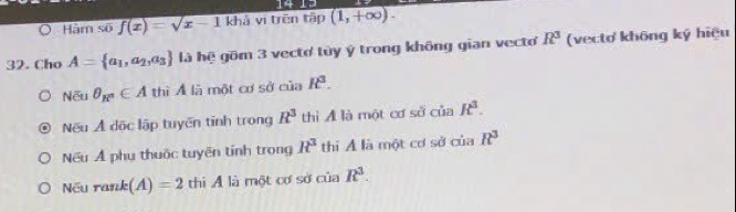 Hàm số f(x)=sqrt(x-1) khả vi trên tập (1,+∈fty ). 
32. Cho A= a_1,a_2,a_3 là hệ gồm 3 vecto tùy ý trong không gian vecto R^3 (vectơ không ký hiệu
Nếu θ _R^2∈ A thì Á là một cơ sở của k^3.
Nếu Ả dộc lập tuyến tỉnh trong R^3 thì A là một cơ sở của R^3.
Nếu Ả phụ thuộc tuyên tính trong R^3 thi Á là một cơ sở của R^3
Nếu rank (A)=2 thi Á là một cơ sở của R^3.